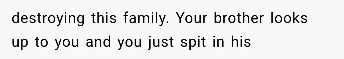 destroying this family. Your brother looks up to you and you just spit in his