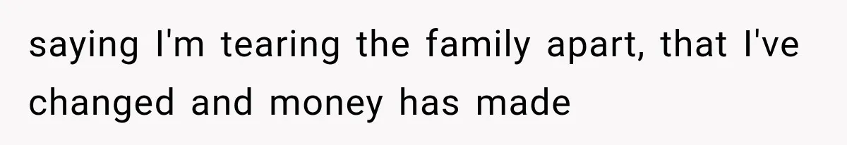 saying I'm tearing the family apart, that I've changed and money has made
