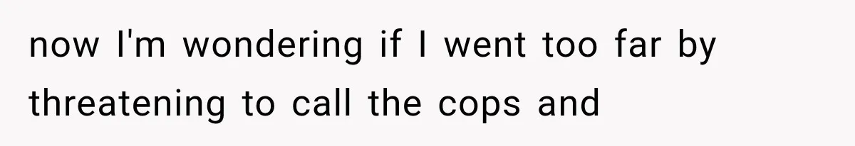now I'm wondering if I went too far by threatening to call the cops and