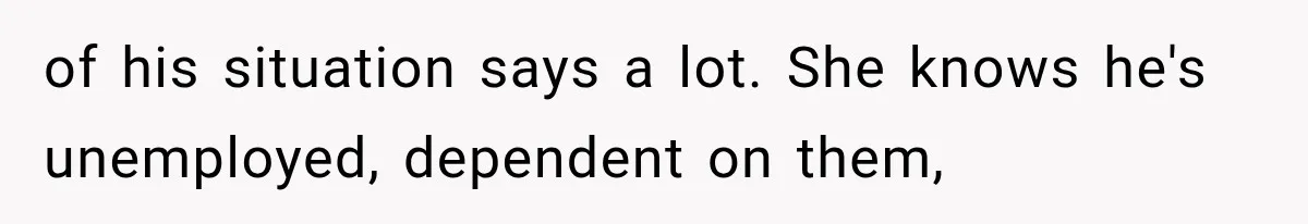 of his situation says a lot. She knows he's unemployed, dependent on them,
