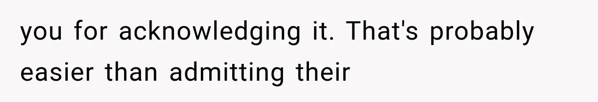 you for acknowledging it. That's probably easier than admitting their
