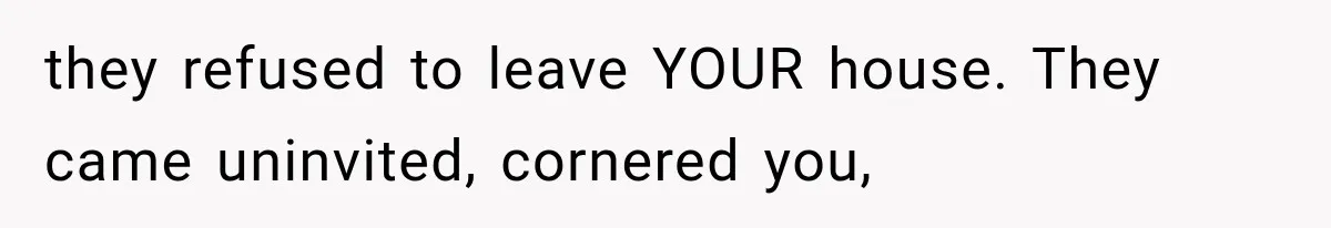 they refused to leave YOUR house. They came uninvited, cornered you,