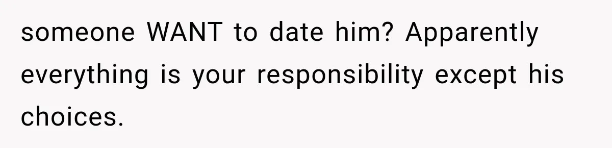 someone WANT to date him? Apparently everything is your responsibility except his choices.