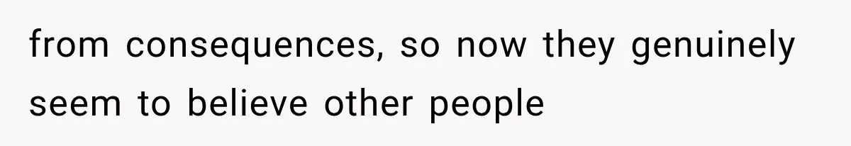 from consequences, so now they genuinely seem to believe other people