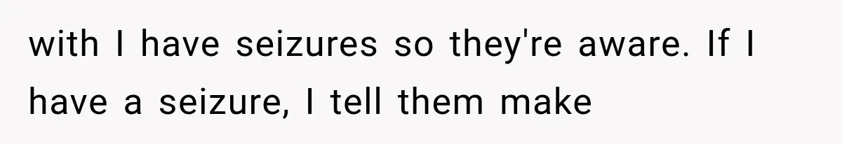 with I have seizures so they're aware. If I have a seizure, I tell them make