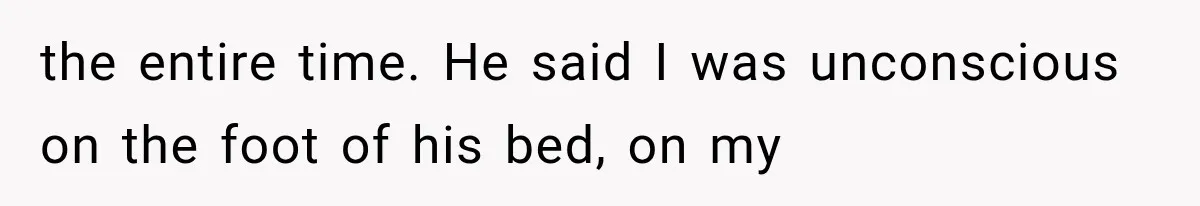 the entire time. He said I was unconscious on the foot of his bed, on my