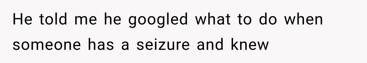 He told me he googled what to do when someone has a seizure and knew