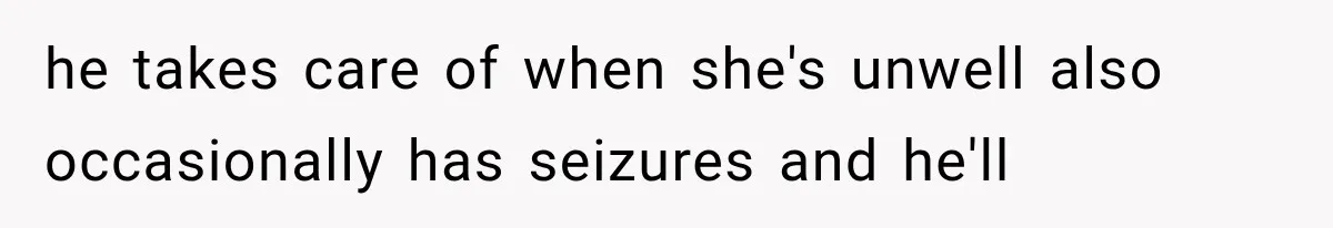 he takes care of when she's unwell also occasionally has seizures and he'll