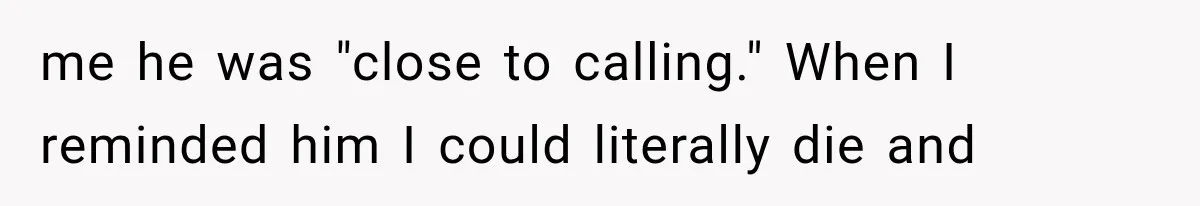 me he was "close to calling." When I reminded him I could literally die and