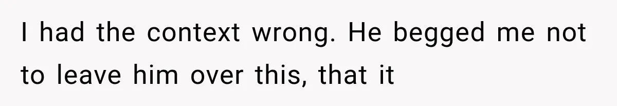 I had the context wrong. He begged me not to leave him over this, that it