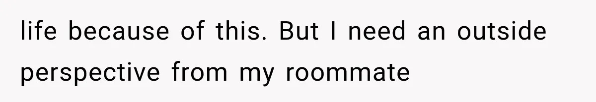 life because of this. But I need an outside perspective from my roommate