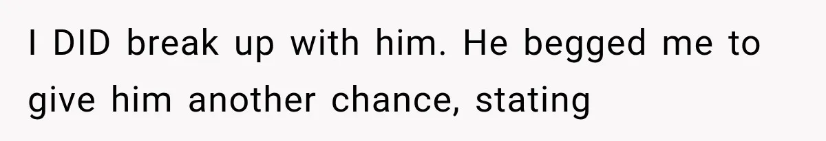 I DID break up with him. He begged me to give him another chance, stating