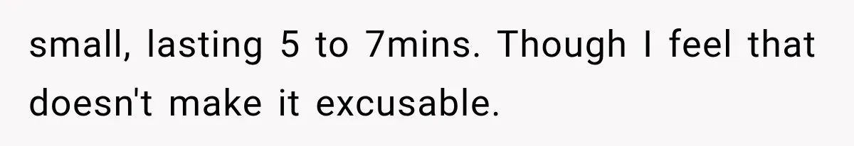 small, lasting 5 to 7mins. Though I feel that doesn't make it excusable.