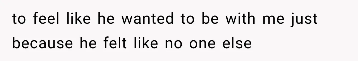 to feel like he wanted to be with me just because he felt like no one else