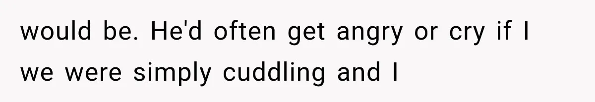 would be. He'd often get angry or cry if I we were simply cuddling and I