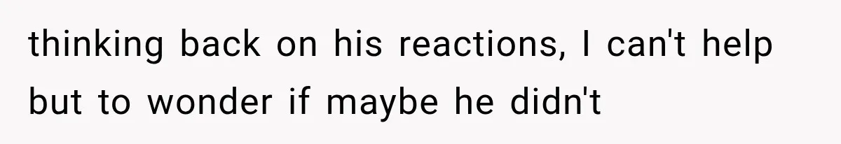 thinking back on his reactions, I can't help but to wonder if maybe he didn't