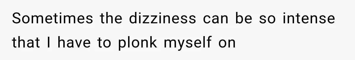 Sometimes the dizziness can be so intense that I have to plonk myself on