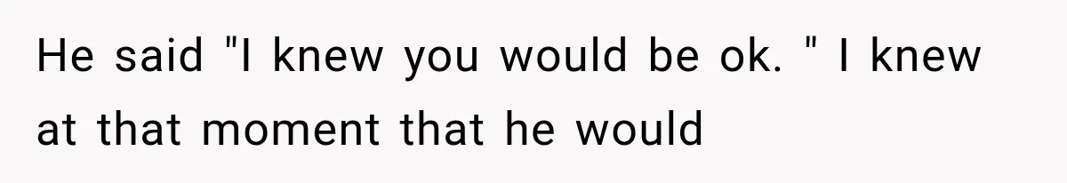 He said "I knew you would be ok. " I knew at that moment that he would