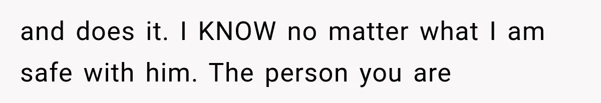 and does it. I KNOW no matter what I am safe with him. The person you are