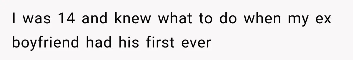 I was 14 and knew what to do when my ex boyfriend had his first ever