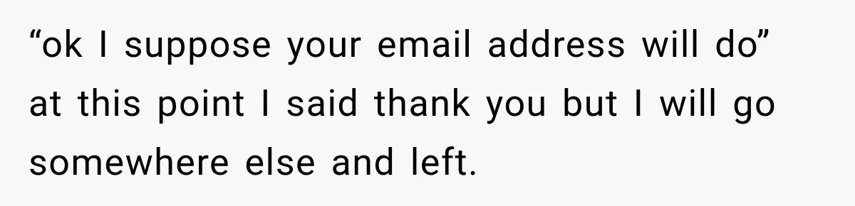 “ok I suppose your email address will do” at this point I said thank you but I will go somewhere else and left.
