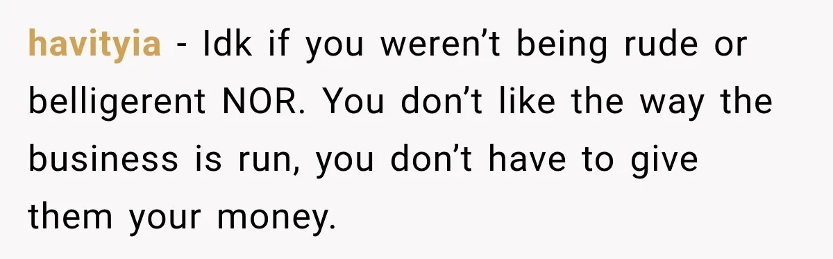 havityia − Idk if you weren’t being rude or belligerent NOR. You don’t like the way the business is run, you don’t have to give them your money.