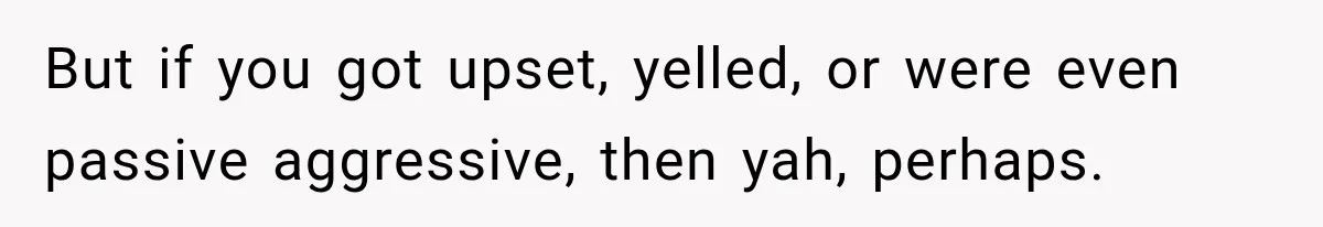 But if you got upset, yelled, or were even passive aggressive, then yah, perhaps.