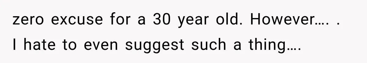 zero excuse for a 30 year old. However…. . I hate to even suggest such a thing….