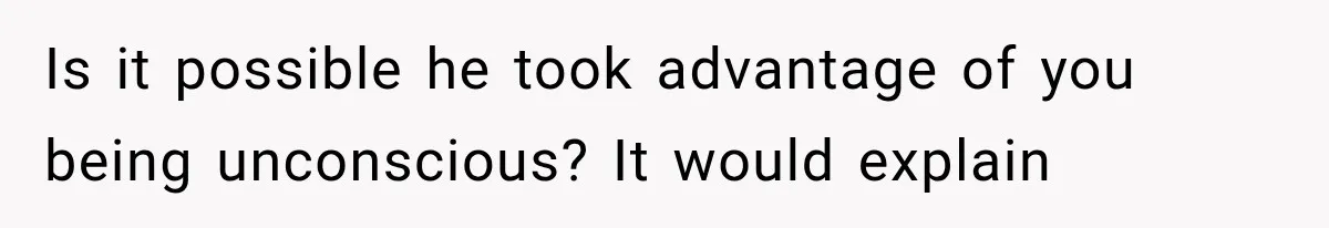 Is it possible he took advantage of you being unconscious? It would explain