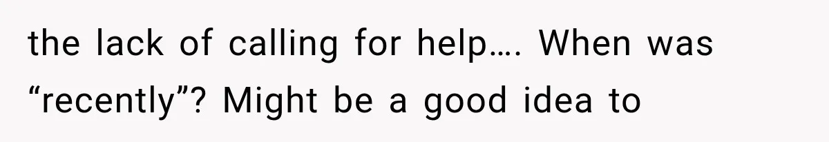 the lack of calling for help…. When was “recently”? Might be a good idea to