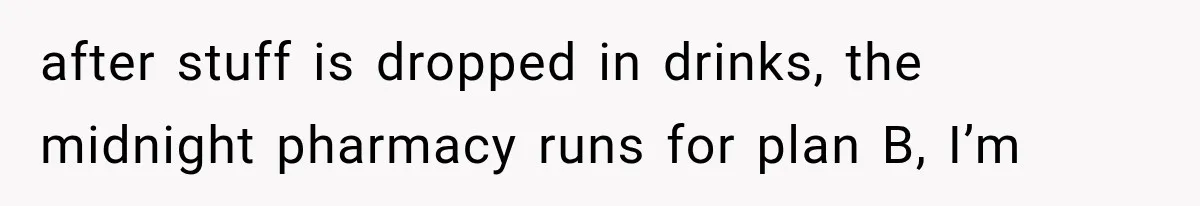 after stuff is dropped in drinks, the midnight pharmacy runs for plan B, I’m