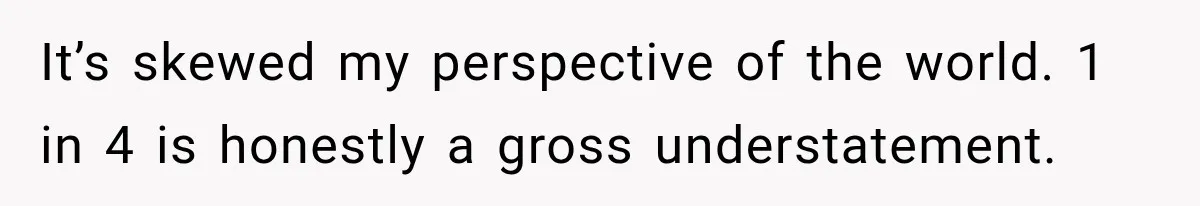 It’s skewed my perspective of the world. 1 in 4 is honestly a gross understatement.
