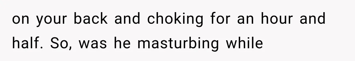 on your back and choking for an hour and half. So, was he masturbing while