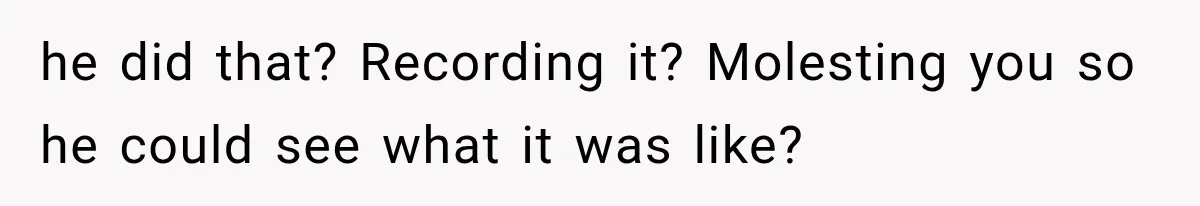 he did that? Recording it? Molesting you so he could see what it was like?