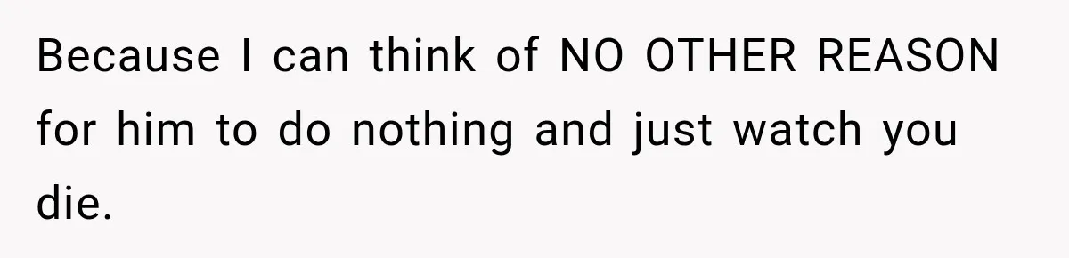 Because I can think of NO OTHER REASON for him to do nothing and just watch you die.