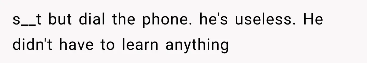 s__t but dial the phone. he's useless. He didn't have to learn anything