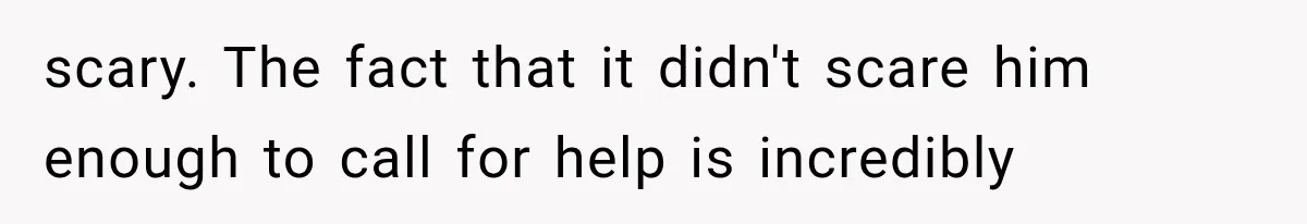 scary. The fact that it didn't scare him enough to call for help is incredibly