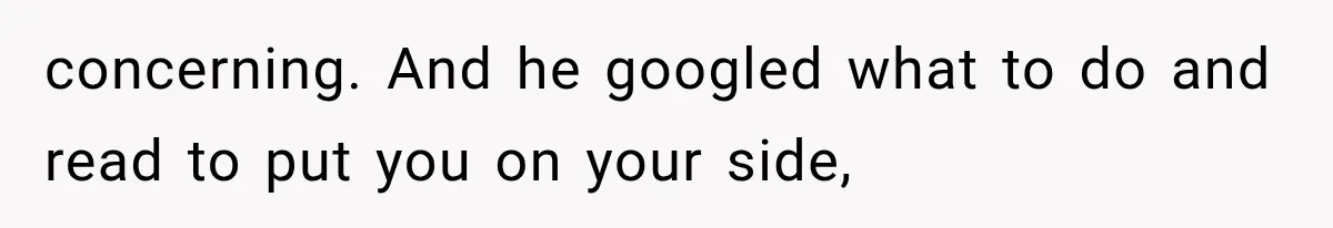 concerning. And he googled what to do and read to put you on your side,