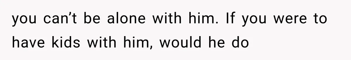 you can’t be alone with him. If you were to have kids with him, would he do
