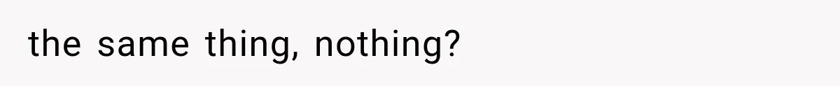 the same thing, nothing?