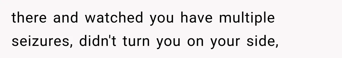 there and watched you have multiple seizures, didn't turn you on your side,