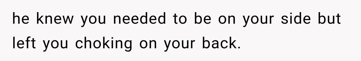 he knew you needed to be on your side but left you choking on your back.