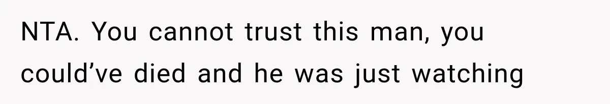 NTA. You cannot trust this man, you could’ve died and he was just watching