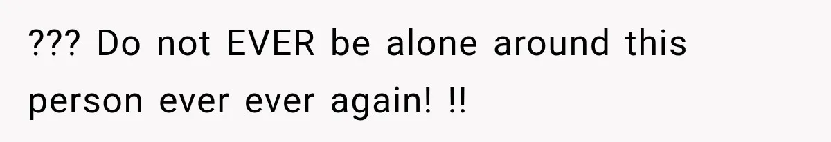 ??? Do not EVER be alone around this person ever ever again! !!