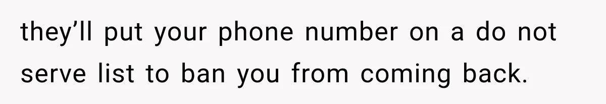 they’ll put your phone number on a do not serve list to ban you from coming back.