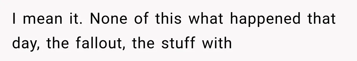 I mean it. None of this what happened that day, the fallout, the stuff with