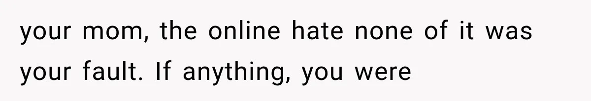 your mom, the online hate none of it was your fault. If anything, you were