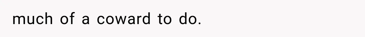 much of a coward to do.
