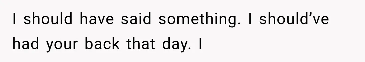 I should have said something. I should’ve had your back that day. I