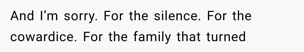And I’m sorry. For the silence. For the cowardice. For the family that turned